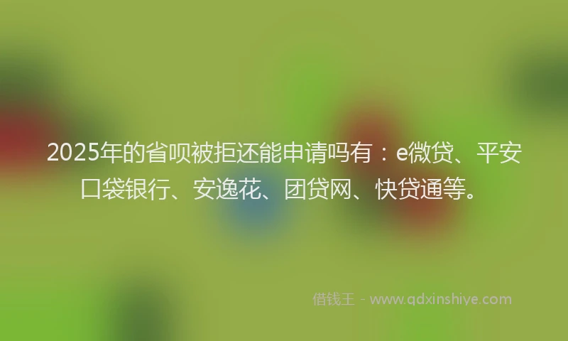 2025年的省呗被拒还能申请吗有：e微贷、平安口袋银行、安逸花、团贷网、快贷通等。