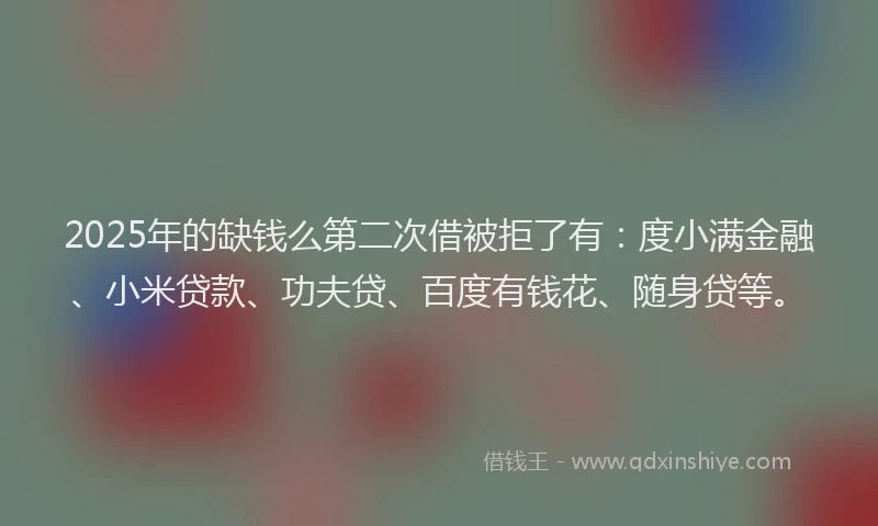 2025年的缺钱么第二次借被拒了有：度小满金融、小米贷款、功夫贷、百度有钱花、随身贷等。