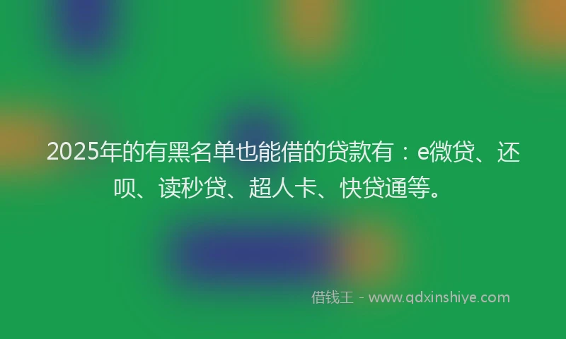 2025年的有黑名单也能借的贷款有:e微贷、还呗、读秒贷、超人卡、快贷通等。