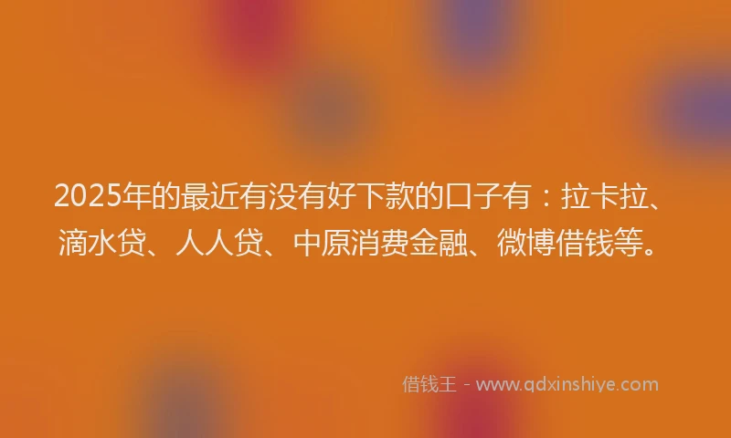2025年的最近有没有好下款的口子有：拉卡拉、滴水贷、人人贷、中原消费金融、微博借钱等。