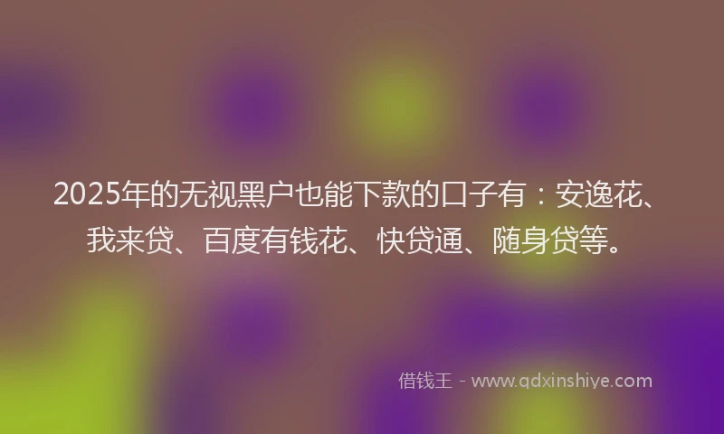 2025年的无视黑户也能下款的口子有：安逸花、我来贷、百度有钱花、快贷通、随身贷等。