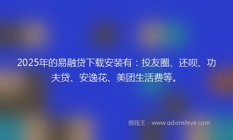 2025年的易融贷下载安装有：投友圈、还呗、功夫贷、安逸花、美团生活费等。