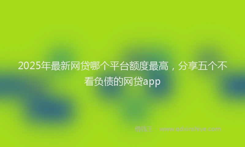 2025年最新网贷哪个平台额度最高，分享五个不看负债的网贷app