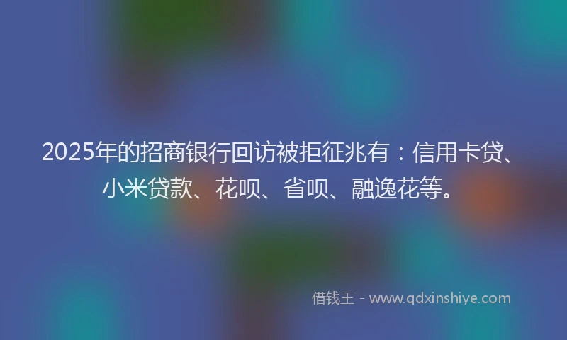 2025年的招商银行回访被拒征兆有：信用卡贷、小米贷款、花呗、省呗、融逸花等。