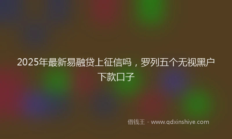 2025年最新易融贷上征信吗，罗列五个无视黑户下款口子