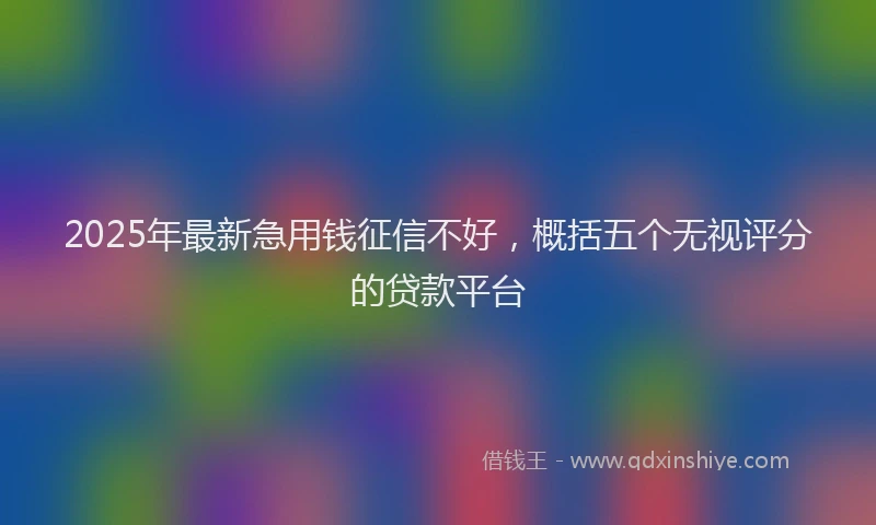 2025年最新急用钱征信不好，概括五个无视评分的贷款平台