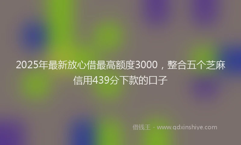 2025年最新放心借最高额度3000，整合五个芝麻信用439分下款的口子