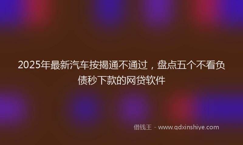 2025年最新汽车按揭通不通过，盘点五个不看负债秒下款的网贷软件
