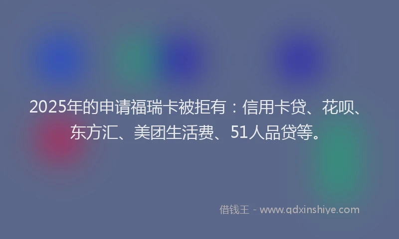 2025年的申请福瑞卡被拒有：信用卡贷、花呗、东方汇、美团生活费、51人品贷等。