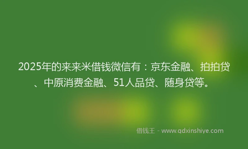 2025年的来来米借钱微信有：京东金融、拍拍贷、中原消费金融、51人品贷、随身贷等。