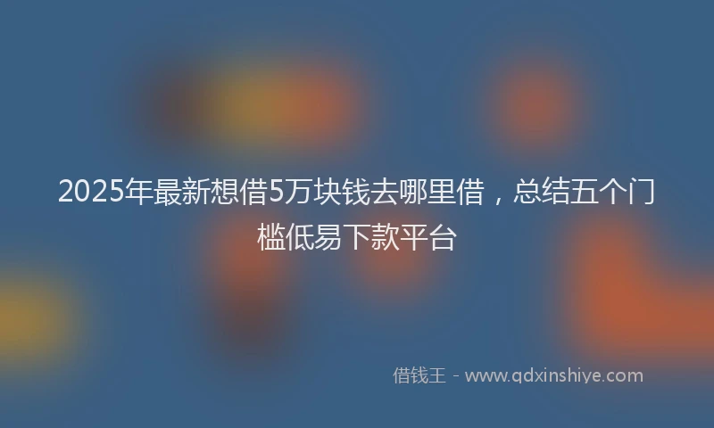 2025年最新想借5万块钱去哪里借，总结五个门槛低易下款平台