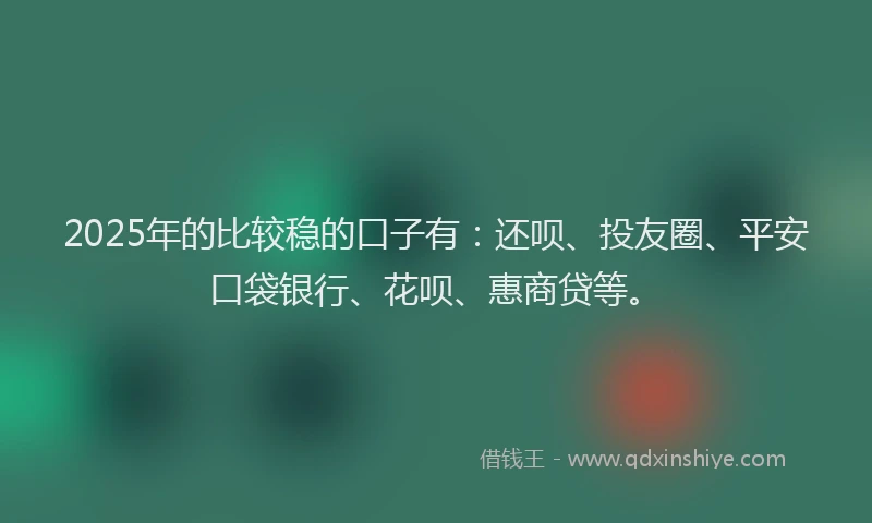 2025年的比较稳的口子有：还呗、投友圈、平安口袋银行、花呗、惠商贷等。
