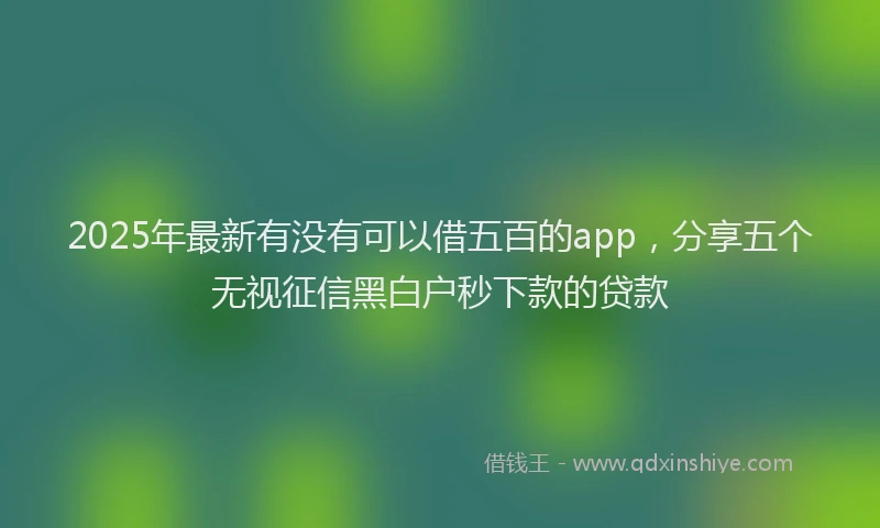 2025年最新有没有可以借五百的app，分享五个无视征信黑白户秒下款的贷款