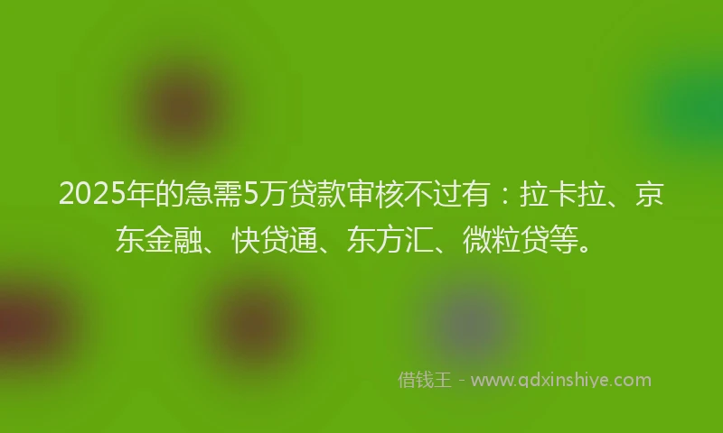 2025年的急需5万贷款审核不过有：拉卡拉、京东金融、快贷通、东方汇、微粒贷等。