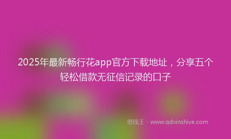 2025年最新畅行花app官方下载地址，分享五个轻松借款无征信记录的口子