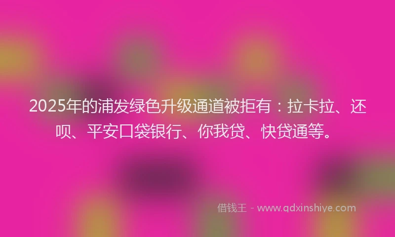 2025年的浦发绿色升级通道被拒有：拉卡拉、还呗、平安口袋银行、你我贷、快贷通等。