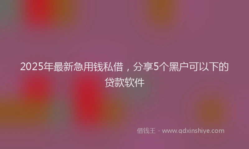 2025年最新急用钱私借，分享5个黑户可以下的贷款软件