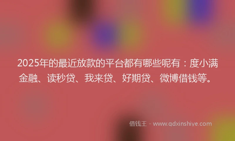 2025年的最近放款的平台都有哪些呢有：度小满金融、读秒贷、我来贷、好期贷、微博借钱等。
