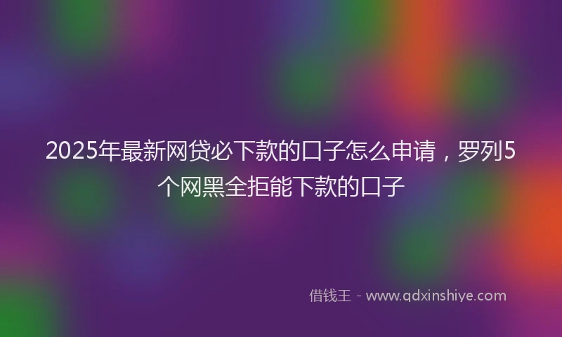 2025年最新网贷必下款的口子怎么申请，罗列5个网黑全拒能下款的口子