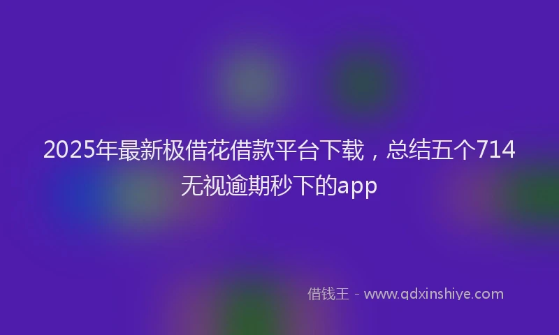 2025年最新极借花借款平台下载，总结五个714无视逾期秒下的app
