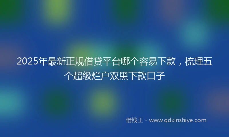 2025年最新正规借贷平台哪个容易下款，梳理五个超级烂户双黑下款口子