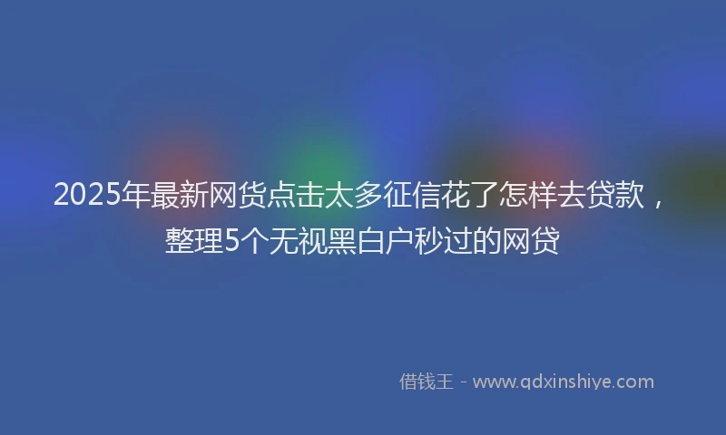 2025年最新网货点击太多征信花了怎样去贷款，整理5个无视黑白户秒过的网贷