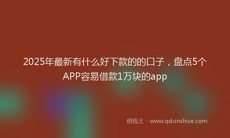 2025年最新有什么好下款的的口子，盘点5个APP容易借款1万块的app