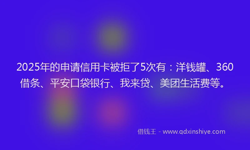 2025年的申请信用卡被拒了5次有：洋钱罐、360借条、平安口袋银行、我来贷、美团生活费等。