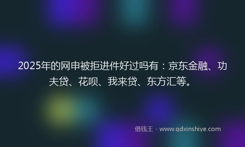 2025年的网申被拒进件好过吗有：京东金融、功夫贷、花呗、我来贷、东方汇等。