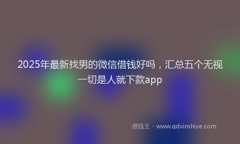 2025年最新找男的微信借钱好吗，汇总五个无视一切是人就下款app