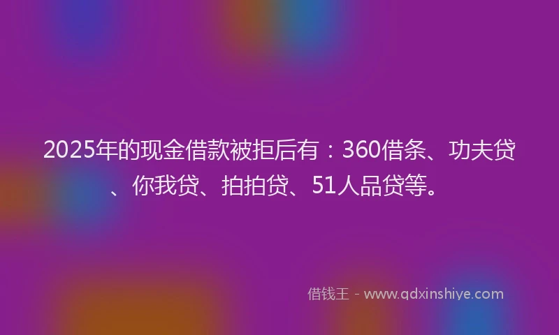 2025年的现金借款被拒后有：360借条、功夫贷、你我贷、拍拍贷、51人品贷等。