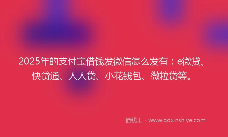 2025年的支付宝借钱发微信怎么发有：e微贷、快贷通、人人贷、小花钱包、微粒贷等。
