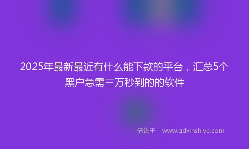 2025年最新最近有什么能下款的平台，汇总5个黑户急需三万秒到的的软件