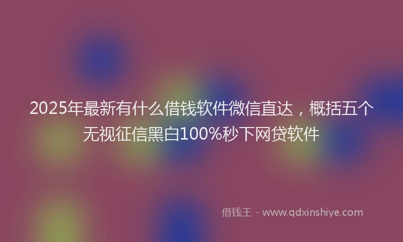 2025年最新有什么借钱软件微信直达，概括五个无视征信黑白100%秒下网贷软件
