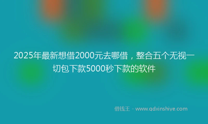2025年最新想借2000元去哪借，整合五个无视一切包下款5000秒下款的软件