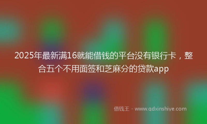 2025年最新满16就能借钱的平台没有银行卡，整合五个不用面签和芝麻分的贷款app
