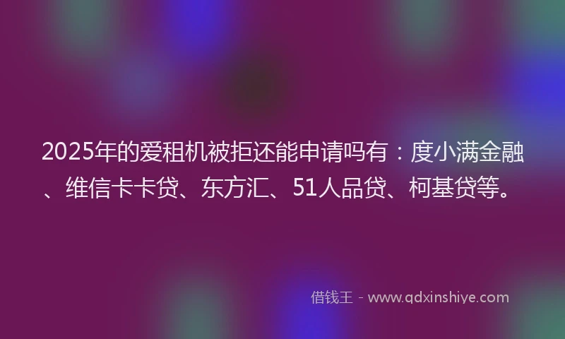 2025年的爱租机被拒还能申请吗有：度小满金融、维信卡卡贷、东方汇、51人品贷、柯基贷等。