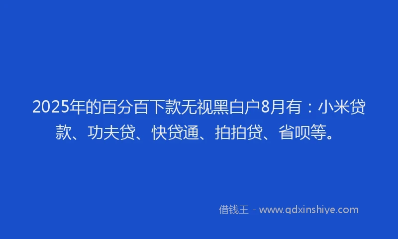 2025年的百分百下款无视黑白户8月有：小米贷款、功夫贷、快贷通、拍拍贷、省呗等。
