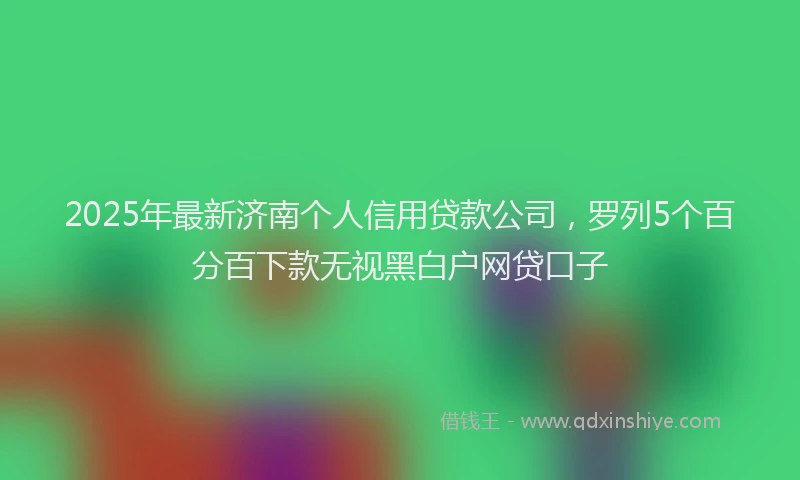 2025年最新济南个人信用贷款公司，罗列5个百分百下款无视黑白户网贷口子