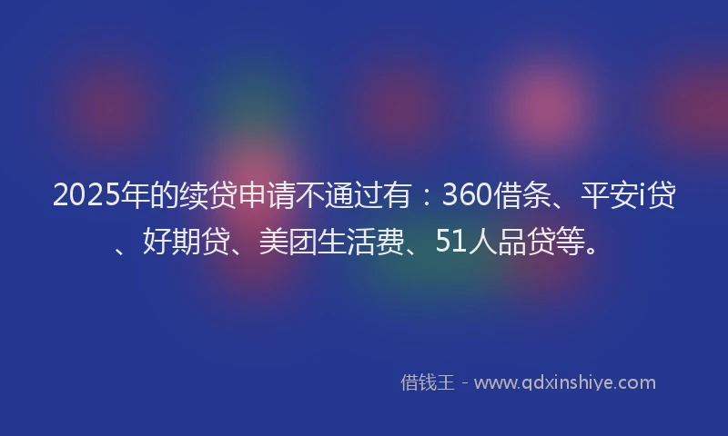 2025年的续贷申请不通过有：360借条、平安i贷、好期贷、美团生活费、51人品贷等。