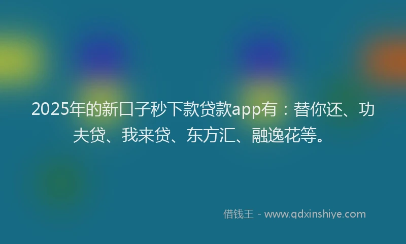 2025年的新口子秒下款贷款app有：替你还、功夫贷、我来贷、东方汇、融逸花等。