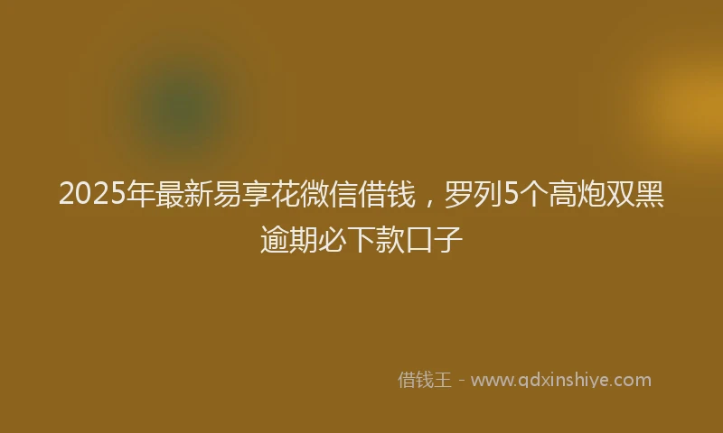 2025年最新易享花微信借钱，罗列5个高炮双黑逾期必下款口子
