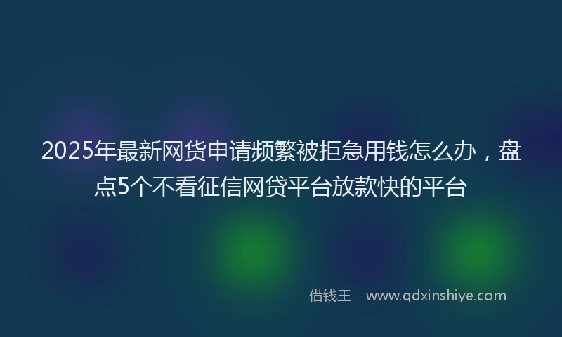 2025年最新网货申请频繁被拒急用钱怎么办，盘点5个不看征信网贷平台放款快的平台