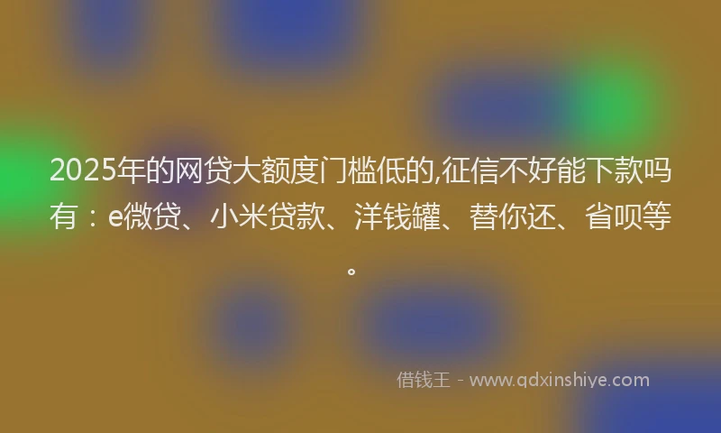 2025年的网贷大额度门槛低的,征信不好能下款吗有：e微贷、小米贷款、洋钱罐、替你还、省呗等。