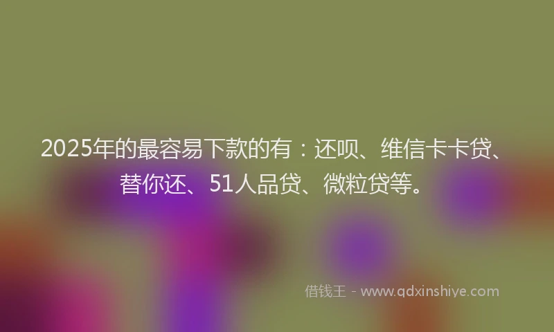 2025年的最容易下款的有：还呗、维信卡卡贷、替你还、51人品贷、微粒贷等。