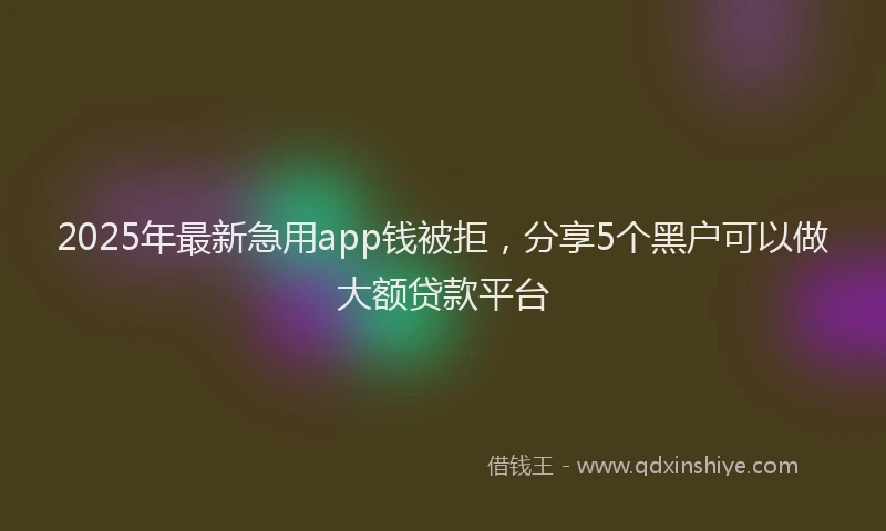 2025年最新急用app钱被拒，分享5个黑户可以做大额贷款平台