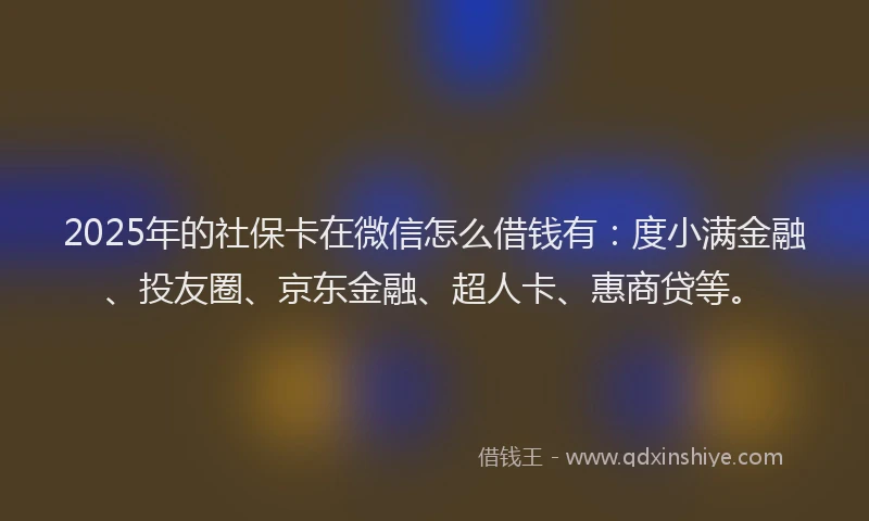 2025年的社保卡在微信怎么借钱有：度小满金融、投友圈、京东金融、超人卡、惠商贷等。
