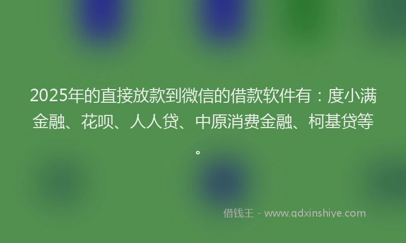2025年的直接放款到微信的借款软件有：度小满金融、花呗、人人贷、中原消费金融、柯基贷等。