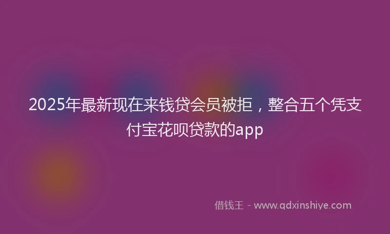 2025年最新现在来钱贷会员被拒，整合五个凭支付宝花呗贷款的app