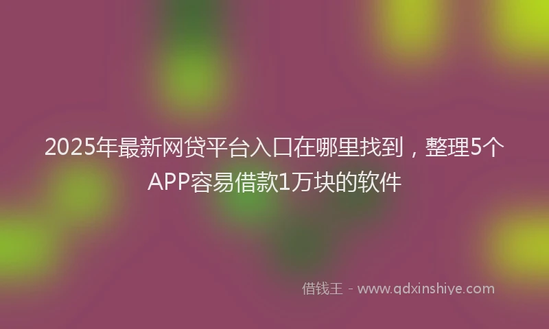 2025年最新网贷平台入口在哪里找到，整理5个APP容易借款1万块的软件